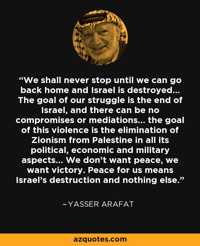 We shall never stop until we can go back home and Israel is destroyed... The goal of our struggle is the end of Israel, and there can be no compromises or mediations... the goal of this violence is the elimination of Zionism from Palestine in all its political, economic and military aspects... We don't want peace, we want victory. Peace for us means Israel's destruction and nothing else. - Yasser Arafat