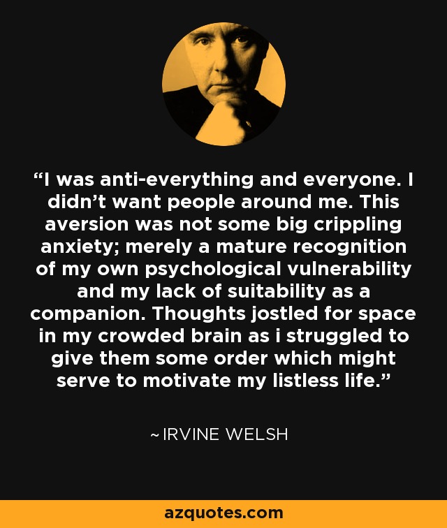 I was anti-everything and everyone. I didn't want people around me. This aversion was not some big crippling anxiety; merely a mature recognition of my own psychological vulnerability and my lack of suitability as a companion. Thoughts jostled for space in my crowded brain as i struggled to give them some order which might serve to motivate my listless life. - Irvine Welsh