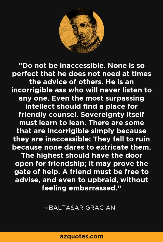 Do not be inaccessible. None is so perfect that he does not need at times the advice of others. He is an incorrigible ass who will never listen to any one. Even the most surpassing intellect should find a place for friendly counsel. Sovereignty itself must learn to lean. There are some that are incorrigible simply because they are inaccessible: They fall to ruin because none dares to extricate them. The highest should have the door open for friendship; it may prove the gate of help. A friend must be free to advise, and even to upbraid, without feeling embarrassed. - Baltasar Gracian