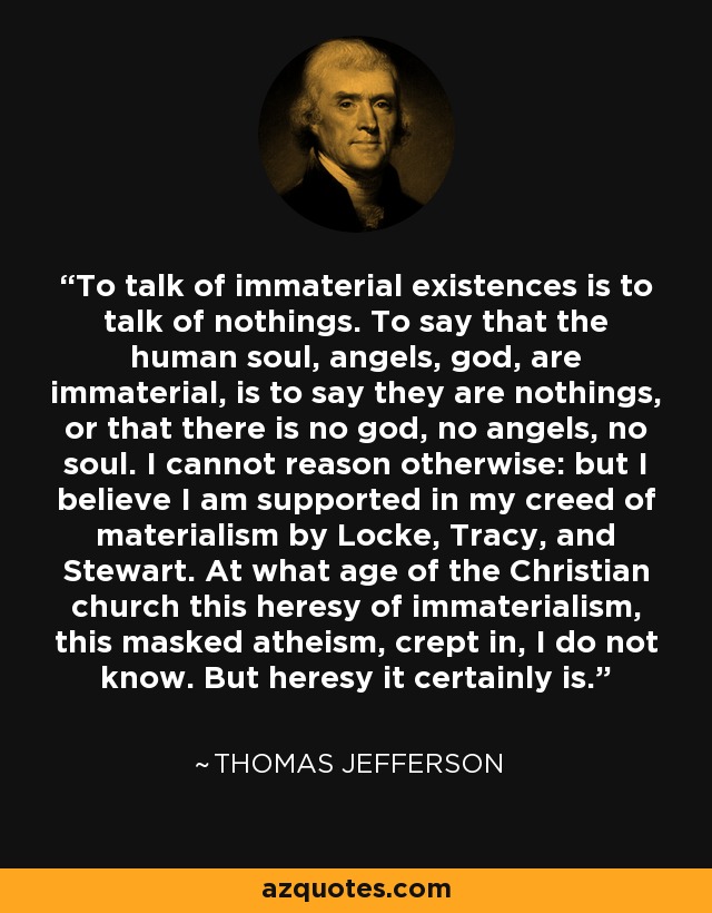 To talk of immaterial existences is to talk of nothings. To say that the human soul, angels, god, are immaterial, is to say they are nothings, or that there is no god, no angels, no soul. I cannot reason otherwise: but I believe I am supported in my creed of materialism by Locke, Tracy, and Stewart. At what age of the Christian church this heresy of immaterialism, this masked atheism, crept in, I do not know. But heresy it certainly is. - Thomas Jefferson