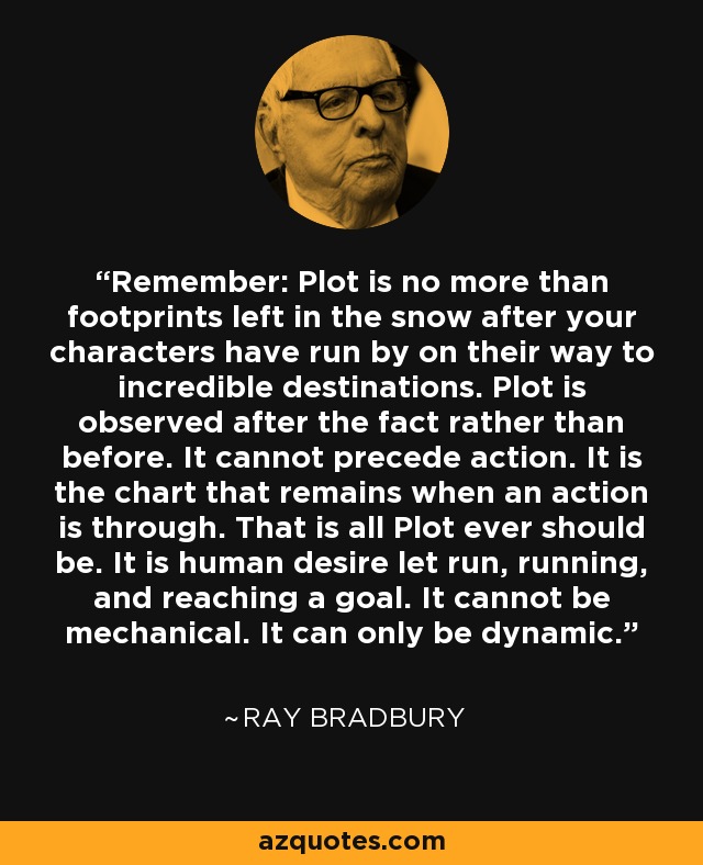 Remember: Plot is no more than footprints left in the snow after your characters have run by on their way to incredible destinations. Plot is observed after the fact rather than before. It cannot precede action. It is the chart that remains when an action is through. That is all Plot ever should be. It is human desire let run, running, and reaching a goal. It cannot be mechanical. It can only be dynamic. - Ray Bradbury