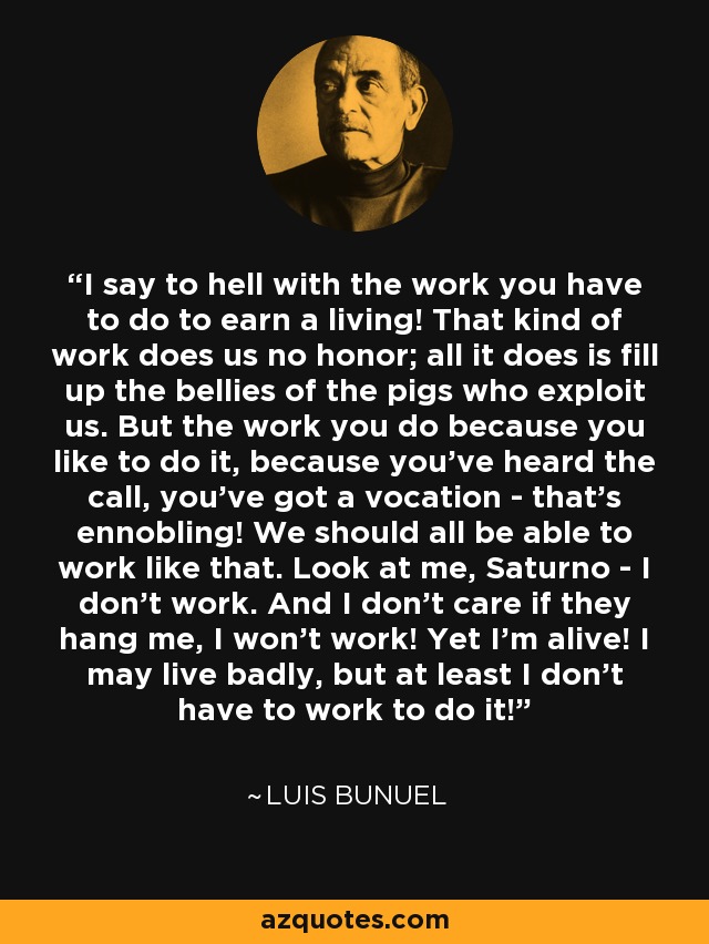 I say to hell with the work you have to do to earn a living! That kind of work does us no honor; all it does is fill up the bellies of the pigs who exploit us. But the work you do because you like to do it, because you've heard the call, you've got a vocation - that's ennobling! We should all be able to work like that. Look at me, Saturno - I don't work. And I don't care if they hang me, I won't work! Yet I'm alive! I may live badly, but at least I don't have to work to do it! - Luis Bunuel