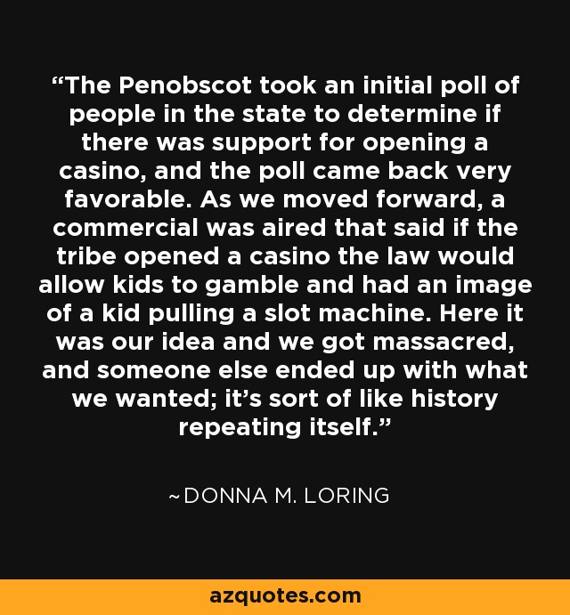 The Penobscot took an initial poll of people in the state to determine if there was support for opening a casino, and the poll came back very favorable. As we moved forward, a commercial was aired that said if the tribe opened a casino the law would allow kids to gamble and had an image of a kid pulling a slot machine. Here it was our idea and we got massacred, and someone else ended up with what we wanted; it's sort of like history repeating itself. - Donna M. Loring