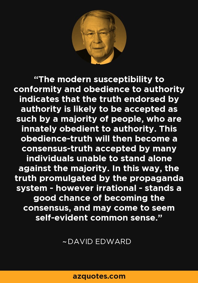 The modern susceptibility to conformity and obedience to authority indicates that the truth endorsed by authority is likely to be accepted as such by a majority of people, who are innately obedient to authority. This obedience-truth will then become a consensus-truth accepted by many individuals unable to stand alone against the majority. In this way, the truth promulgated by the propaganda system - however irrational - stands a good chance of becoming the consensus, and may come to seem self-evident common sense. - David Edward