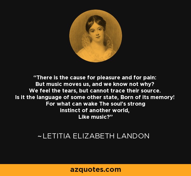 There is the cause for pleasure and for pain: But music moves us, and we know not why? We feel the tears, but cannot trace their source. Is it the language of some other state, Born of its memory! For what can wake The soul's strong instinct of another world, Like music！ - Letitia Elizabeth Landon