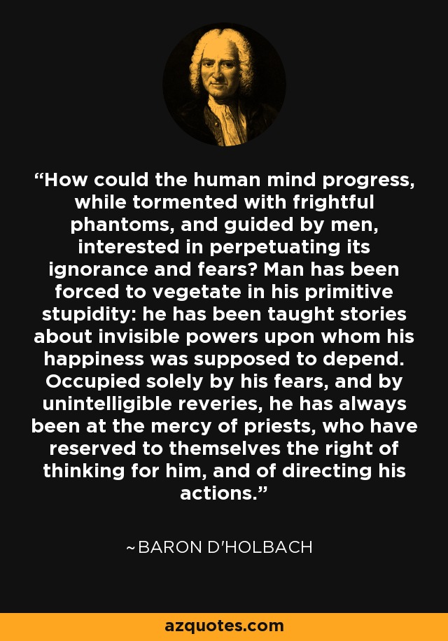 How could the human mind progress, while tormented with frightful phantoms, and guided by men, interested in perpetuating its ignorance and fears? Man has been forced to vegetate in his primitive stupidity: he has been taught stories about invisible powers upon whom his happiness was supposed to depend. Occupied solely by his fears, and by unintelligible reveries, he has always been at the mercy of priests, who have reserved to themselves the right of thinking for him, and of directing his actions. - Baron d'Holbach