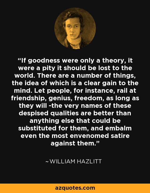 If goodness were only a theory, it were a pity it should be lost to the world. There are a number of things, the idea of which is a clear gain to the mind. Let people, for instance, rail at friendship, genius, freedom, as long as they will -the very names of these despised qualities are better than anything else that could be substituted for them, and embalm even the most envenomed satire against them. - William Hazlitt