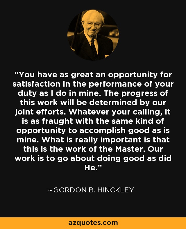 You have as great an opportunity for satisfaction in the performance of your duty as I do in mine. The progress of this work will be determined by our joint efforts. Whatever your calling, it is as fraught with the same kind of opportunity to accomplish good as is mine. What is really important is that this is the work of the Master. Our work is to go about doing good as did He. - Gordon B. Hinckley