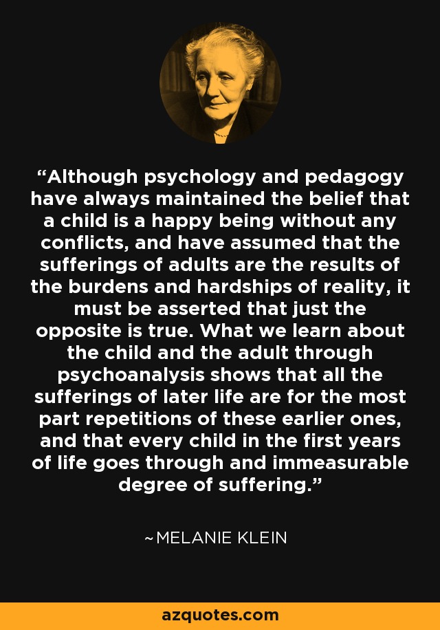 Although psychology and pedagogy have always maintained the belief that a child is a happy being without any conflicts, and have assumed that the sufferings of adults are the results of the burdens and hardships of reality, it must be asserted that just the opposite is true. What we learn about the child and the adult through psychoanalysis shows that all the sufferings of later life are for the most part repetitions of these earlier ones, and that every child in the first years of life goes through and immeasurable degree of suffering. - Melanie Klein
