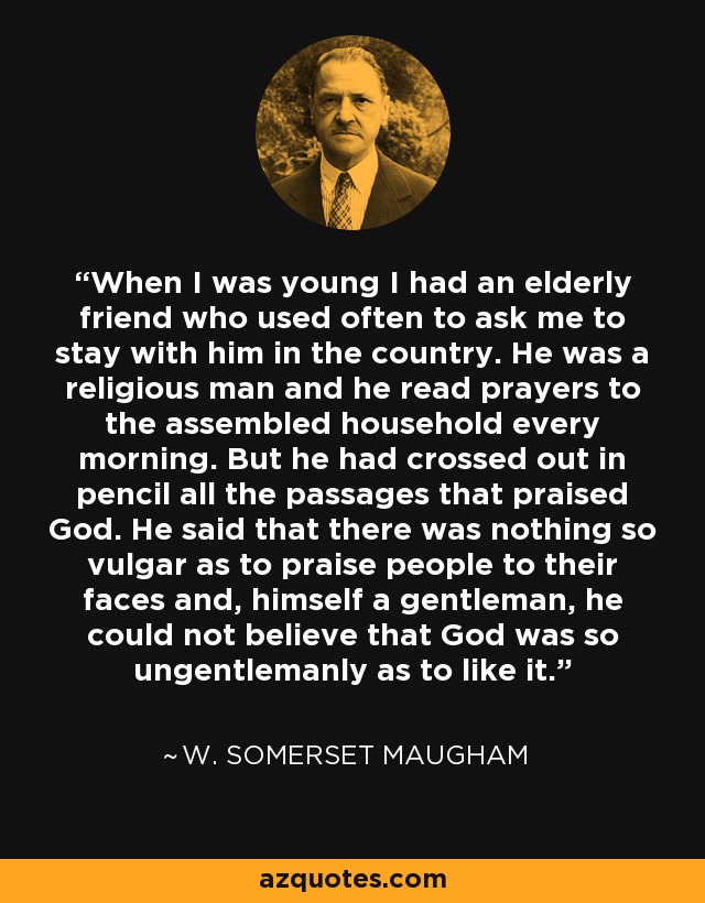 When I was young I had an elderly friend who used often to ask me to stay with him in the country. He was a religious man and he read prayers to the assembled household every morning. But he had crossed out in pencil all the passages that praised God. He said that there was nothing so vulgar as to praise people to their faces and, himself a gentleman, he could not believe that God was so ungentlemanly as to like it. - W. Somerset Maugham