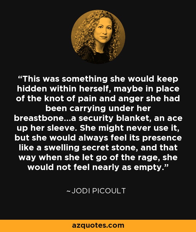 This was something she would keep hidden within herself, maybe in place of the knot of pain and anger she had been carrying under her breastbone...a security blanket, an ace up her sleeve. She might never use it, but she would always feel its presence like a swelling secret stone, and that way when she let go of the rage, she would not feel nearly as empty. - Jodi Picoult