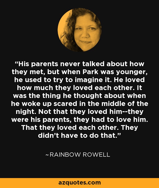 His parents never talked about how they met, but when Park was younger, he used to try to imagine it. He loved how much they loved each other. It was the thing he thought about when he woke up scared in the middle of the night. Not that they loved him--they were his parents, they had to love him. That they loved each other. They didn't have to do that. - Rainbow Rowell