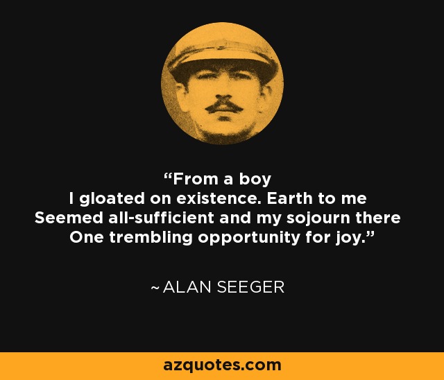 From a boy I gloated on existence. Earth to me Seemed all-sufficient and my sojourn there One trembling opportunity for joy. - Alan Seeger