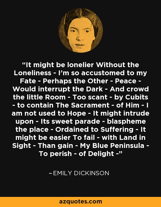 It might be lonelier Without the Loneliness - I’m so accustomed to my Fate - Perhaps the Other - Peace - Would interrupt the Dark - And crowd the little Room - Too scant - by Cubits - to contain The Sacrament - of Him - I am not used to Hope - It might intrude upon - Its sweet parade - blaspheme the place - Ordained to Suffering - It might be easier To fail - with Land in Sight - Than gain - My Blue Peninsula - To perish - of Delight - - Emily Dickinson