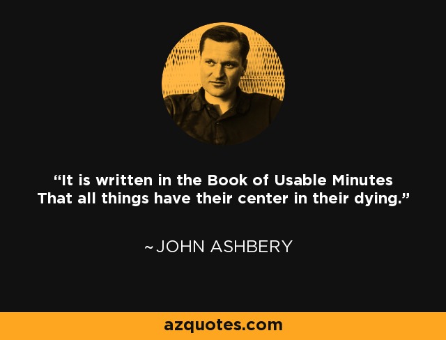 It is written in the Book of Usable Minutes That all things have their center in their dying. - John Ashbery