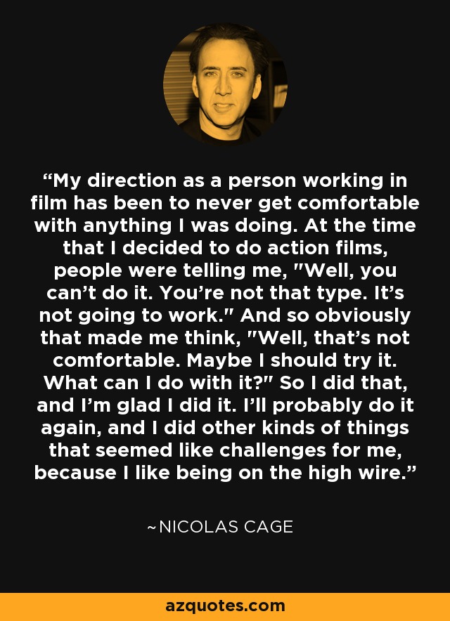 My direction as a person working in film has been to never get comfortable with anything I was doing. At the time that I decided to do action films, people were telling me, 