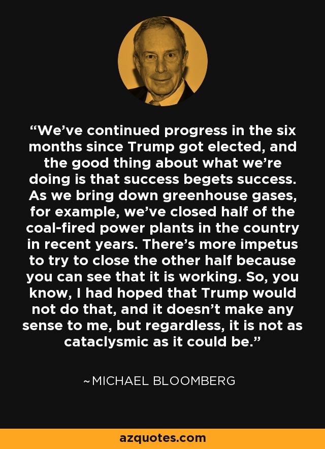 We've continued progress in the six months since Trump got elected, and the good thing about what we're doing is that success begets success. As we bring down greenhouse gases, for example, we've closed half of the coal-fired power plants in the country in recent years. There's more impetus to try to close the other half because you can see that it is working. So, you know, I had hoped that Trump would not do that, and it doesn't make any sense to me, but regardless, it is not as cataclysmic as it could be. - Michael Bloomberg