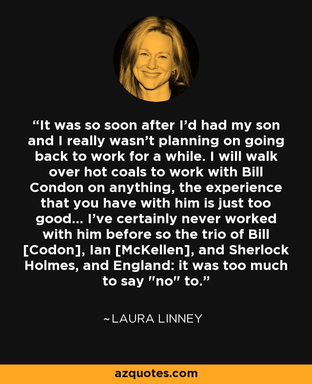 It was so soon after I'd had my son and I really wasn't planning on going back to work for a while. I will walk over hot coals to work with Bill Condon on anything, the experience that you have with him is just too good... I've certainly never worked with him before so the trio of Bill [Codon], Ian [McKellen], and Sherlock Holmes, and England: it was too much to say 