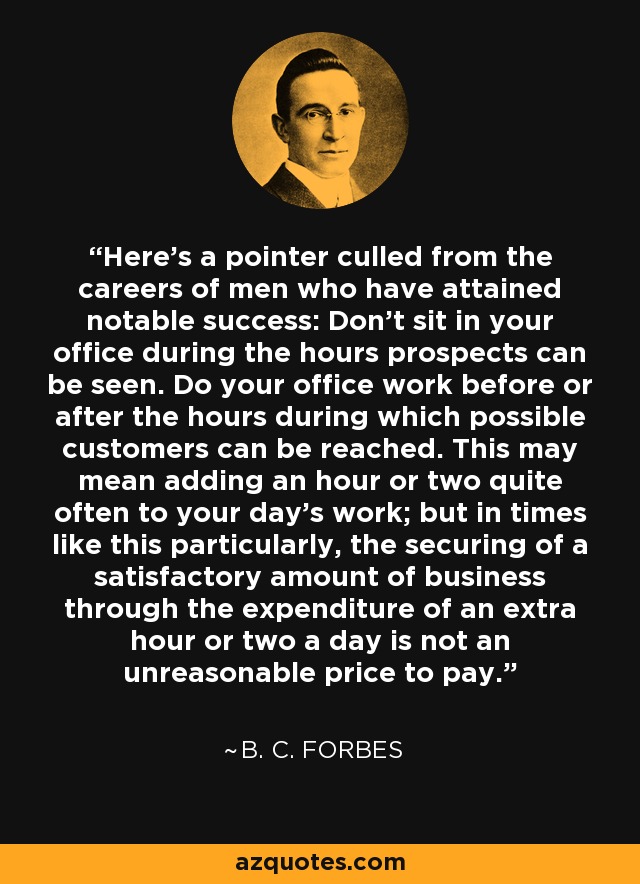 Here's a pointer culled from the careers of men who have attained notable success: Don't sit in your office during the hours prospects can be seen. Do your office work before or after the hours during which possible customers can be reached. This may mean adding an hour or two quite often to your day's work; but in times like this particularly, the securing of a satisfactory amount of business through the expenditure of an extra hour or two a day is not an unreasonable price to pay. - B. C. Forbes