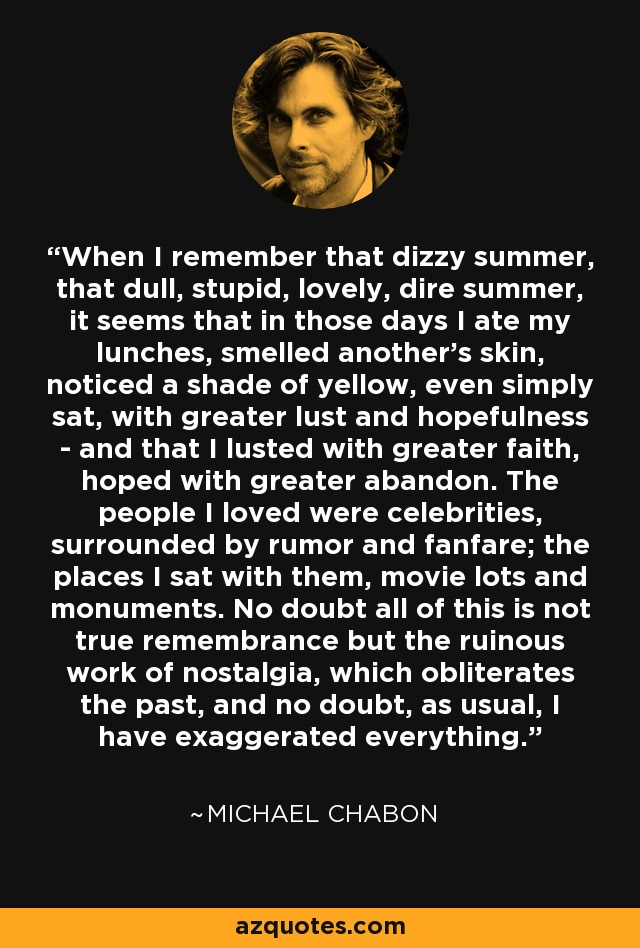 When I remember that dizzy summer, that dull, stupid, lovely, dire summer, it seems that in those days I ate my lunches, smelled another's skin, noticed a shade of yellow, even simply sat, with greater lust and hopefulness - and that I lusted with greater faith, hoped with greater abandon. The people I loved were celebrities, surrounded by rumor and fanfare; the places I sat with them, movie lots and monuments. No doubt all of this is not true remembrance but the ruinous work of nostalgia, which obliterates the past, and no doubt, as usual, I have exaggerated everything. - Michael Chabon