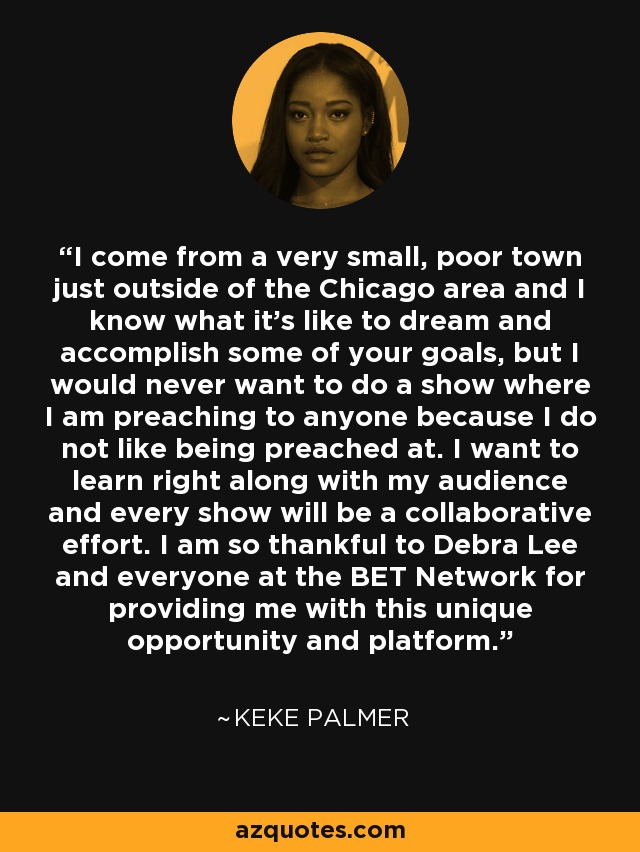 I come from a very small, poor town just outside of the Chicago area and I know what it's like to dream and accomplish some of your goals, but I would never want to do a show where I am preaching to anyone because I do not like being preached at. I want to learn right along with my audience and every show will be a collaborative effort. I am so thankful to Debra Lee and everyone at the BET Network for providing me with this unique opportunity and platform. - Keke Palmer