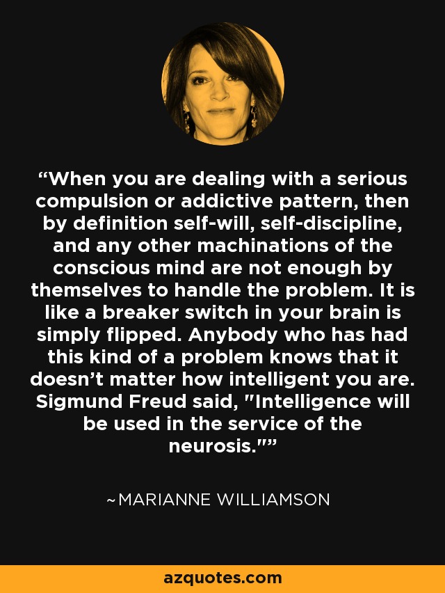 When you are dealing with a serious compulsion or addictive pattern, then by definition self-will, self-discipline, and any other machinations of the conscious mind are not enough by themselves to handle the problem. It is like a breaker switch in your brain is simply flipped. Anybody who has had this kind of a problem knows that it doesn't matter how intelligent you are. Sigmund Freud said, 