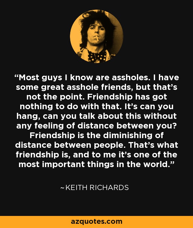 Most guys I know are assholes. I have some great asshole friends, but that's not the point. Friendship has got nothing to do with that. It's can you hang, can you talk about this without any feeling of distance between you? Friendship is the diminishing of distance between people. That's what friendship is, and to me it's one of the most important things in the world. - Keith Richards