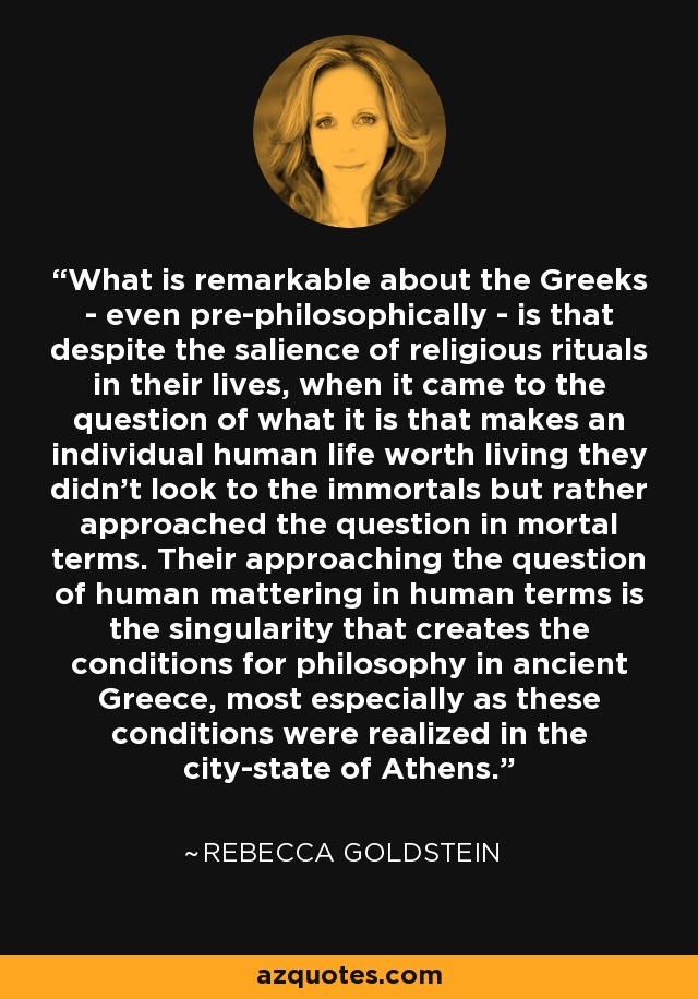 What is remarkable about the Greeks - even pre-philosophically - is that despite the salience of religious rituals in their lives, when it came to the question of what it is that makes an individual human life worth living they didn't look to the immortals but rather approached the question in mortal terms. Their approaching the question of human mattering in human terms is the singularity that creates the conditions for philosophy in ancient Greece, most especially as these conditions were realized in the city-state of Athens. - Rebecca Goldstein