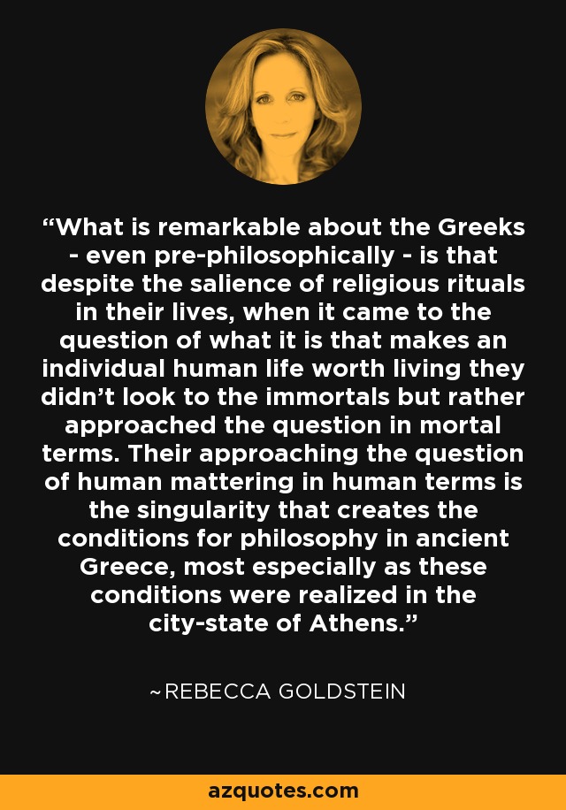 What is remarkable about the Greeks - even pre-philosophically - is that despite the salience of religious rituals in their lives, when it came to the question of what it is that makes an individual human life worth living they didn't look to the immortals but rather approached the question in mortal terms. Their approaching the question of human mattering in human terms is the singularity that creates the conditions for philosophy in ancient Greece, most especially as these conditions were realized in the city-state of Athens. - Rebecca Goldstein