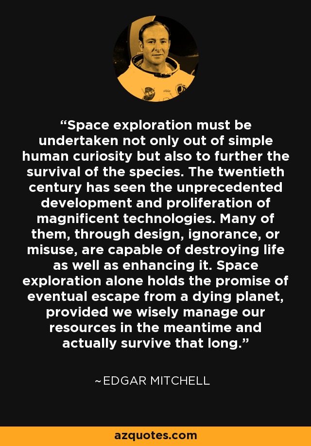 Space exploration must be undertaken not only out of simple human curiosity but also to further the survival of the species. The twentieth century has seen the unprecedented development and proliferation of magnificent technologies. Many of them, through design, ignorance, or misuse, are capable of destroying life as well as enhancing it. Space exploration alone holds the promise of eventual escape from a dying planet, provided we wisely manage our resources in the meantime and actually survive that long. - Edgar Mitchell