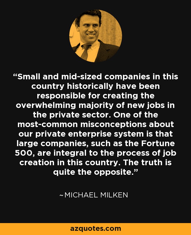 Small and mid-sized companies in this country historically have been responsible for creating the overwhelming majority of new jobs in the private sector. One of the most-common misconceptions about our private enterprise system is that large companies, such as the Fortune 500, are integral to the process of job creation in this country. The truth is quite the opposite. - Michael Milken
