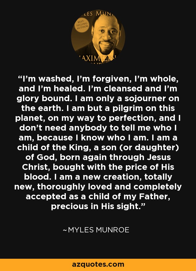 I’m washed, I’m forgiven, I’m whole, and I’m healed. I’m cleansed and I’m glory bound. I am only a sojourner on the earth. I am but a pilgrim on this planet, on my way to perfection, and I don’t need anybody to tell me who I am, because I know who I am. I am a child of the King, a son (or daughter) of God, born again through Jesus Christ, bought with the price of His blood. I am a new creation, totally new, thoroughly loved and completely accepted as a child of my Father, precious in His sight. - Myles Munroe