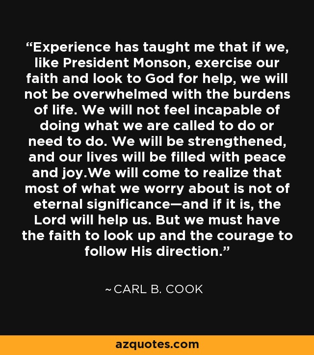 Experience has taught me that if we, like President Monson, exercise our faith and look to God for help, we will not be overwhelmed with the burdens of life. We will not feel incapable of doing what we are called to do or need to do. We will be strengthened, and our lives will be filled with peace and joy.We will come to realize that most of what we worry about is not of eternal significance—and if it is, the Lord will help us. But we must have the faith to look up and the courage to follow His direction. - Carl B. Cook