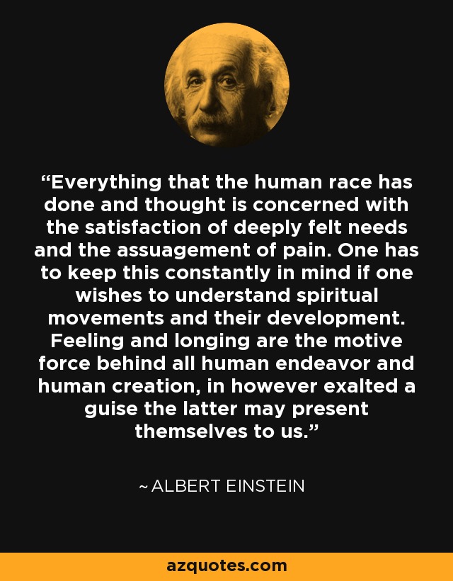 Everything that the human race has done and thought is concerned with the satisfaction of deeply felt needs and the assuagement of pain. One has to keep this constantly in mind if one wishes to understand spiritual movements and their development. Feeling and longing are the motive force behind all human endeavor and human creation, in however exalted a guise the latter may present themselves to us. - Albert Einstein