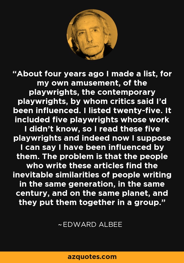 About four years ago I made a list, for my own amusement, of the playwrights, the contemporary playwrights, by whom critics said I'd been influenced. I listed twenty-five. It included five playwrights whose work I didn't know, so I read these five playwrights and indeed now I suppose I can say I have been influenced by them. The problem is that the people who write these articles find the inevitable similarities of people writing in the same generation, in the same century, and on the same planet, and they put them together in a group. - Edward Albee