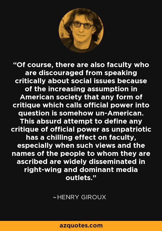 Of course, there are also faculty who are discouraged from speaking critically about social issues because of the increasing assumption in American society that any form of critique which calls official power into question is somehow un-American. This absurd attempt to define any critique of official power as unpatriotic has a chilling effect on faculty, especially when such views and the names of the people to whom they are ascribed are widely disseminated in right-wing and dominant media outlets. - Henry Giroux