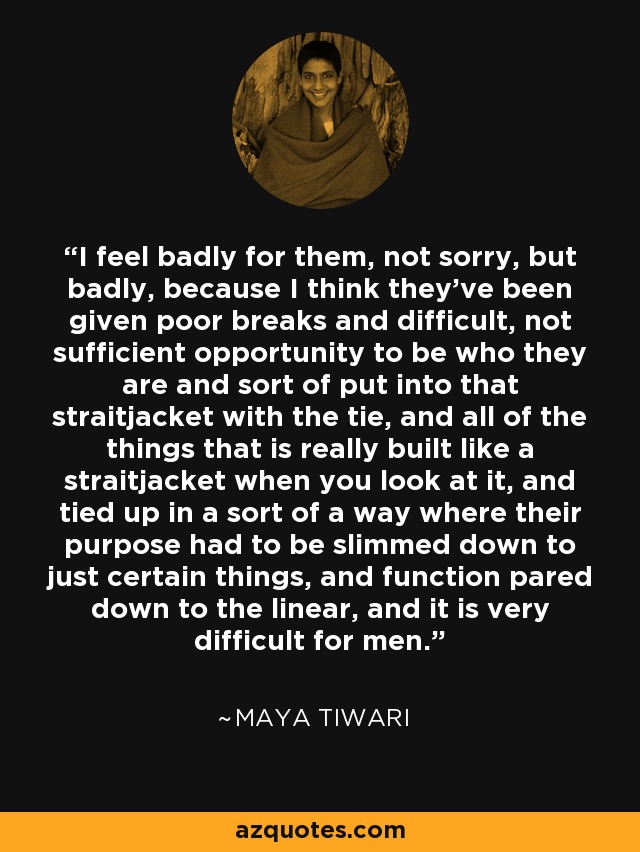 I feel badly for them, not sorry, but badly, because I think they've been given poor breaks and difficult, not sufficient opportunity to be who they are and sort of put into that straitjacket with the tie, and all of the things that is really built like a straitjacket when you look at it, and tied up in a sort of a way where their purpose had to be slimmed down to just certain things, and function pared down to the linear, and it is very difficult for men. - Maya Tiwari