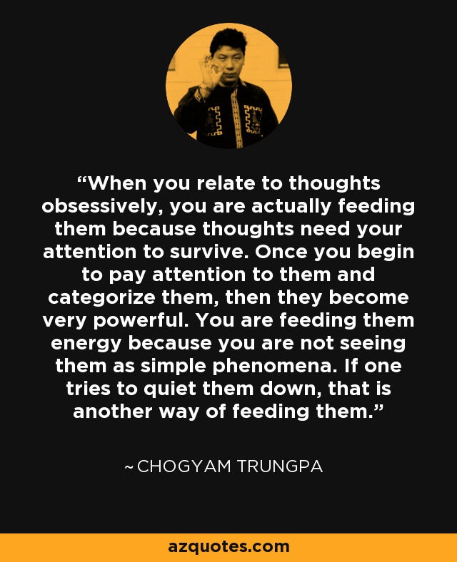 When you relate to thoughts obsessively, you are actually feeding them because thoughts need your attention to survive. Once you begin to pay attention to them and categorize them, then they become very powerful. You are feeding them energy because you are not seeing them as simple phenomena. If one tries to quiet them down, that is another way of feeding them. - Chogyam Trungpa