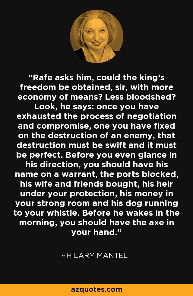 Rafe asks him, could the king's freedom be obtained, sir, with more economy of means? Less bloodshed? Look, he says: once you have exhausted the process of negotiation and compromise, one you have fixed on the destruction of an enemy, that destruction must be swift and it must be perfect. Before you even glance in his direction, you should have his name on a warrant, the ports blocked, his wife and friends bought, his heir under your protection, his money in your strong room and his dog running to your whistle. Before he wakes in the morning, you should have the axe in your hand. - Hilary Mantel