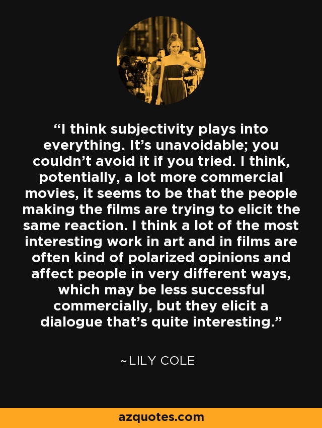 I think subjectivity plays into everything. It's unavoidable; you couldn't avoid it if you tried. I think, potentially, a lot more commercial movies, it seems to be that the people making the films are trying to elicit the same reaction. I think a lot of the most interesting work in art and in films are often kind of polarized opinions and affect people in very different ways, which may be less successful commercially, but they elicit a dialogue that's quite interesting. - Lily Cole