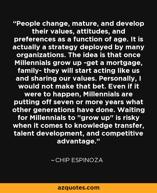 People change, mature, and develop their values, attitudes, and preferences as a function of age. It is actually a strategy deployed by many organizations. The idea is that once Millennials grow up -get a mortgage, family- they will start acting like us and sharing our values. Personally, I would not make that bet. Even if it were to happen, Millennials are putting off seven or more years what other generations have done. Waiting for Millennials to 