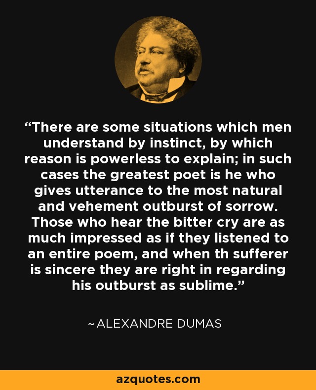 There are some situations which men understand by instinct, by which reason is powerless to explain; in such cases the greatest poet is he who gives utterance to the most natural and vehement outburst of sorrow. Those who hear the bitter cry are as much impressed as if they listened to an entire poem, and when th sufferer is sincere they are right in regarding his outburst as sublime. - Alexandre Dumas