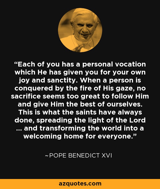 Each of you has a personal vocation which He has given you for your own joy and sanctity. When a person is conquered by the fire of His gaze, no sacrifice seems too great to follow Him and give Him the best of ourselves. This is what the saints have always done, spreading the light of the Lord ... and transforming the world into a welcoming home for everyone. - Pope Benedict XVI