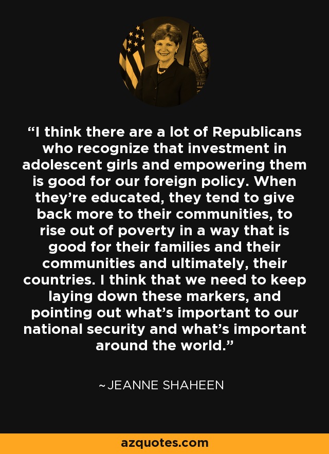 I think there are a lot of Republicans who recognize that investment in adolescent girls and empowering them is good for our foreign policy. When they're educated, they tend to give back more to their communities, to rise out of poverty in a way that is good for their families and their communities and ultimately, their countries. I think that we need to keep laying down these markers, and pointing out what's important to our national security and what's important around the world. - Jeanne Shaheen