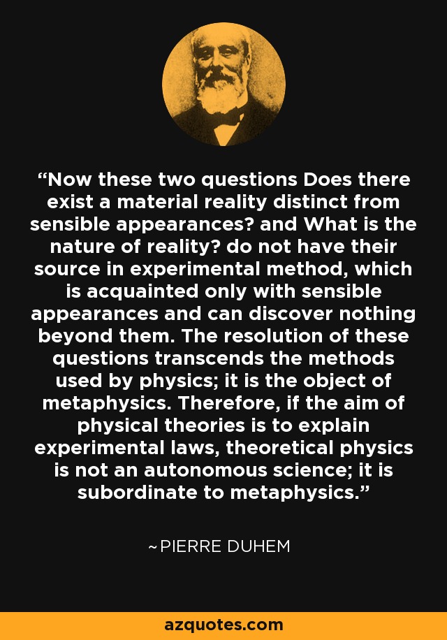 Now these two questions Does there exist a material reality distinct from sensible appearances? and What is the nature of reality? do not have their source in experimental method, which is acquainted only with sensible appearances and can discover nothing beyond them. The resolution of these questions transcends the methods used by physics; it is the object of metaphysics. Therefore, if the aim of physical theories is to explain experimental laws, theoretical physics is not an autonomous science; it is subordinate to metaphysics. - Pierre Duhem