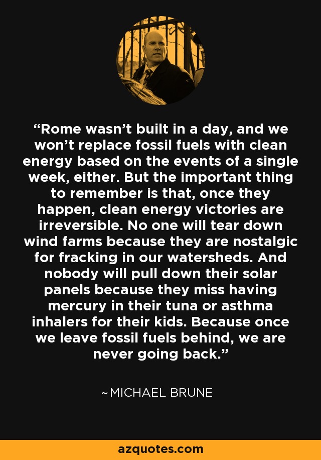 Rome wasn't built in a day, and we won't replace fossil fuels with clean energy based on the events of a single week, either. But the important thing to remember is that, once they happen, clean energy victories are irreversible. No one will tear down wind farms because they are nostalgic for fracking in our watersheds. And nobody will pull down their solar panels because they miss having mercury in their tuna or asthma inhalers for their kids. Because once we leave fossil fuels behind, we are never going back. - Michael Brune