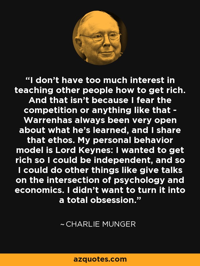 I don't have too much interest in teaching other people how to get rich. And that isn't because I fear the competition or anything like that - Warrenhas always been very open about what he's learned, and I share that ethos. My personal behavior model is Lord Keynes: I wanted to get rich so I could be independent, and so I could do other things like give talks on the intersection of psychology and economics. I didn't want to turn it into a total obsession. - Charlie Munger