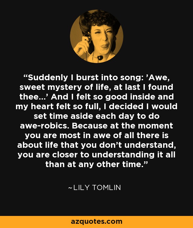 Suddenly I burst into song: 'Awe, sweet mystery of life, at last I found thee...' And I felt so good inside and my heart felt so full, I decided I would set time aside each day to do awe-robics. Because at the moment you are most in awe of all there is about life that you don't understand, you are closer to understanding it all than at any other time. - Lily Tomlin
