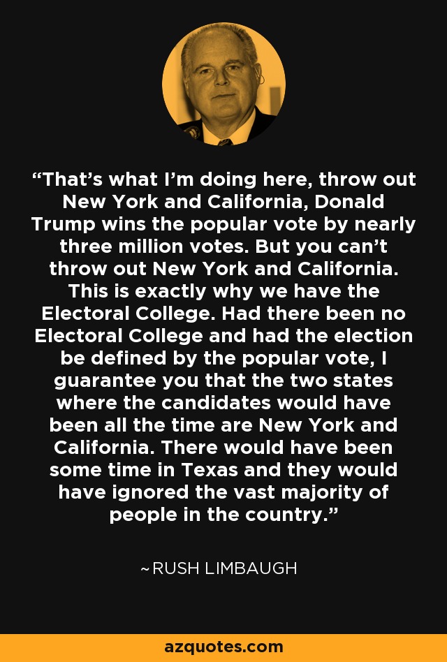 That's what I'm doing here, throw out New York and California, Donald Trump wins the popular vote by nearly three million votes. But you can't throw out New York and California. This is exactly why we have the Electoral College. Had there been no Electoral College and had the election be defined by the popular vote, I guarantee you that the two states where the candidates would have been all the time are New York and California. There would have been some time in Texas and they would have ignored the vast majority of people in the country. - Rush Limbaugh