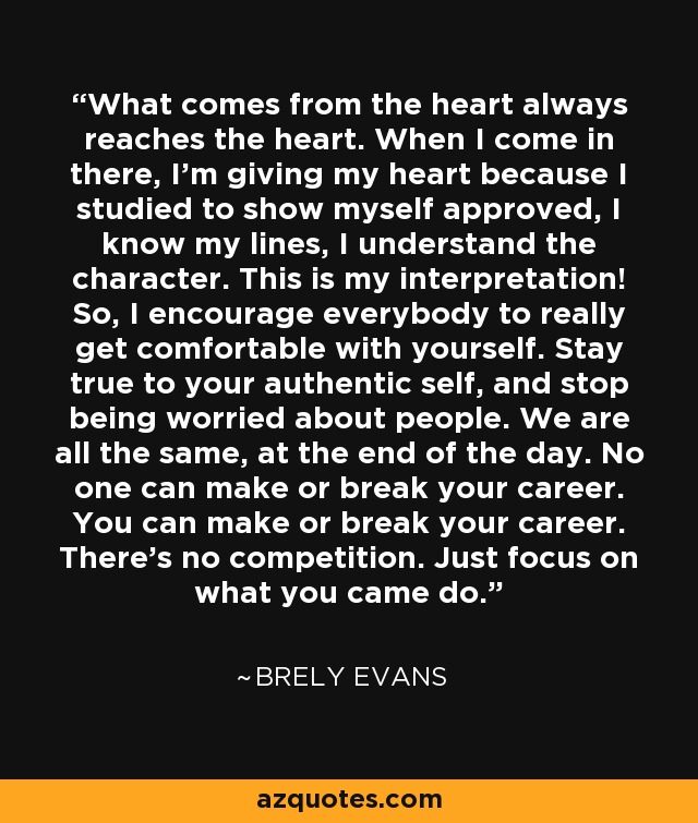 What comes from the heart always reaches the heart. When I come in there, I'm giving my heart because I studied to show myself approved, I know my lines, I understand the character. This is my interpretation! So, I encourage everybody to really get comfortable with yourself. Stay true to your authentic self, and stop being worried about people. We are all the same, at the end of the day. No one can make or break your career. You can make or break your career. There's no competition. Just focus on what you came do. - Brely Evans